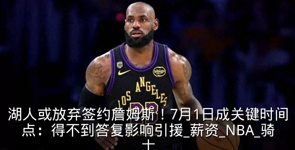 湖人或放弃签约詹姆斯!7月1日成关键时间点:得不到答复影响引援_薪资_NBA_骑士