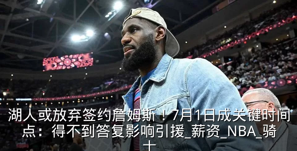 湖人或放弃签约詹姆斯！7月1日成关键时间点：得不到答复影响引援_薪资_NBA_骑士